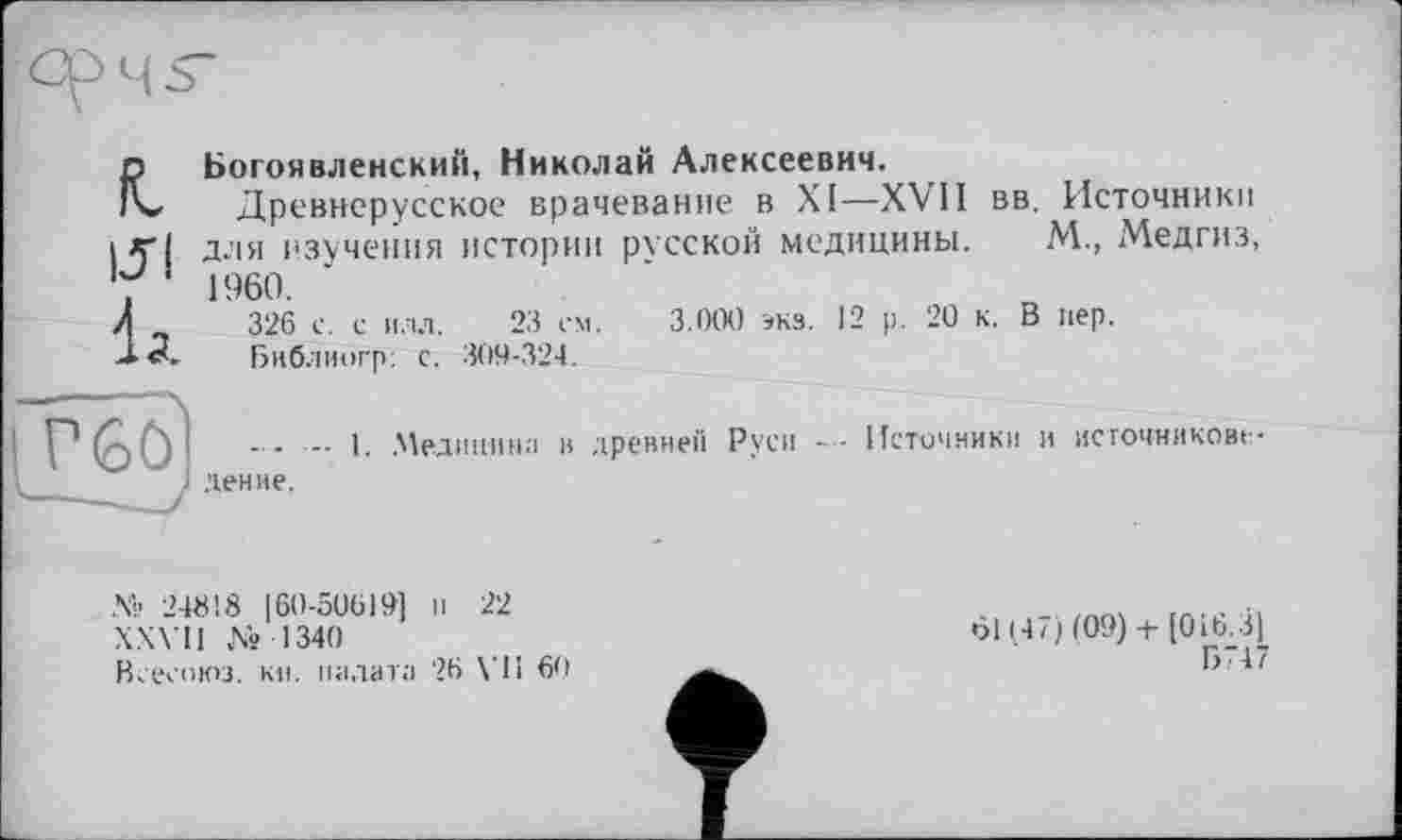 ﻿L
151
Ід
Богоявленский, Николай Алексеевич.
Древнерусское врачевание в XI—XVII вв. Источники для изучения истории русской медицины. М., Медгиз, 1960.
326 с. с илл. 23 ем. 3.000 экз. 12 р. 20 к. В пер.
Библногр: с. 309-324.
— I. .Мединина в древней Руси Источники и исгочникове
№ 24818 160-50619] и 22
XXVII №1340
Веесоюз. кн. палата 26 VI1 60
6114/)(09) + [016.3]
Б741